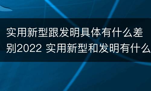 实用新型跟发明具体有什么差别2022 实用新型和发明有什么区别