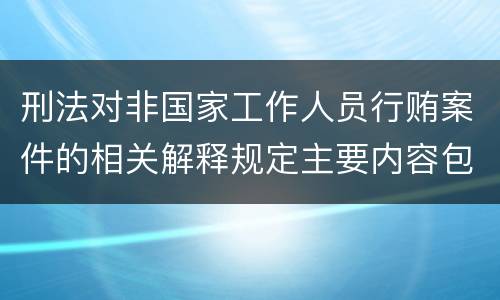 刑法对非国家工作人员行贿案件的相关解释规定主要内容包括什么