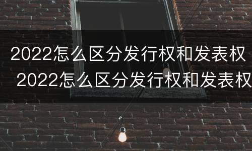 2022怎么区分发行权和发表权 2022怎么区分发行权和发表权的区别