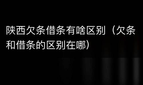 陕西欠条借条有啥区别(欠条和借条的区别在哪)