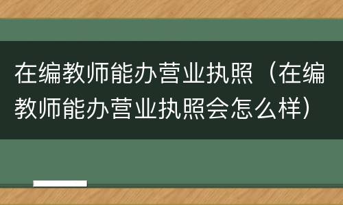 在编教师能办营业执照（在编教师能办营业执照会怎么样）