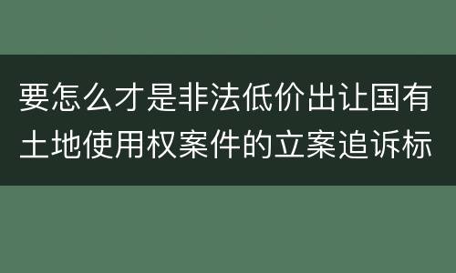 要怎么才是非法低价出让国有土地使用权案件的立案追诉标准