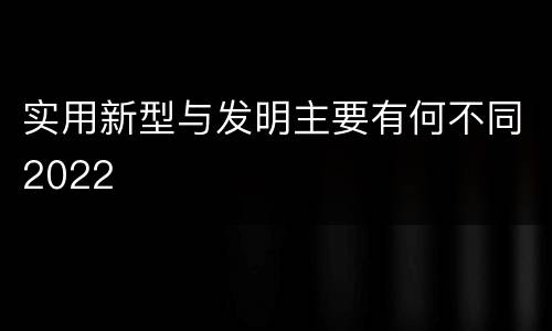 实用新型与发明主要有何不同2022