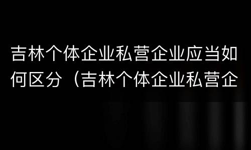 吉林个体企业私营企业应当如何区分（吉林个体企业私营企业应当如何区分经营者）