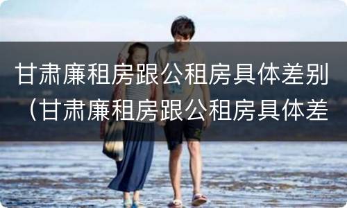 甘肃廉租房跟公租房具体差别（甘肃廉租房跟公租房具体差别在哪）