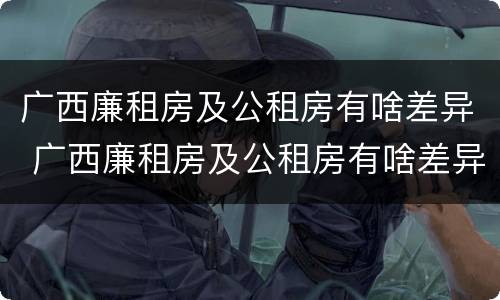 广西廉租房及公租房有啥差异 广西廉租房及公租房有啥差异吗