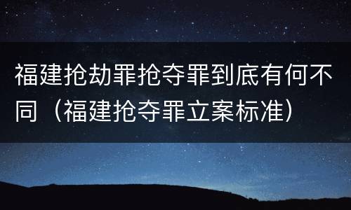 福建抢劫罪抢夺罪到底有何不同（福建抢夺罪立案标准）