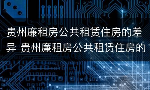 贵州廉租房公共租赁住房的差异 贵州廉租房公共租赁住房的差异有哪些
