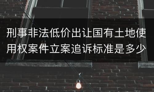 刑事非法低价出让国有土地使用权案件立案追诉标准是多少