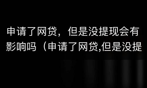 申请了网贷，但是没提现会有影响吗（申请了网贷,但是没提现会有影响吗）