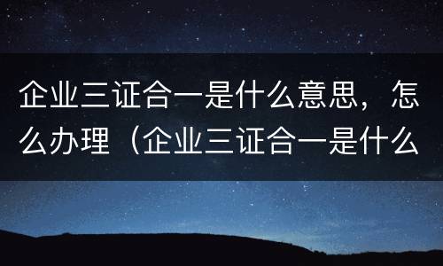 企业三证合一是什么意思，怎么办理（企业三证合一是什么意思,怎么办理的）