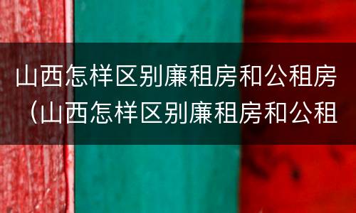 山西怎样区别廉租房和公租房（山西怎样区别廉租房和公租房呢）