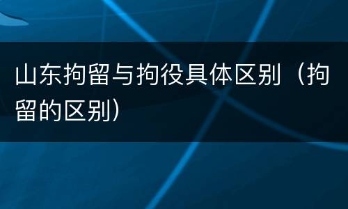 山东拘留与拘役具体区别（拘留的区别）