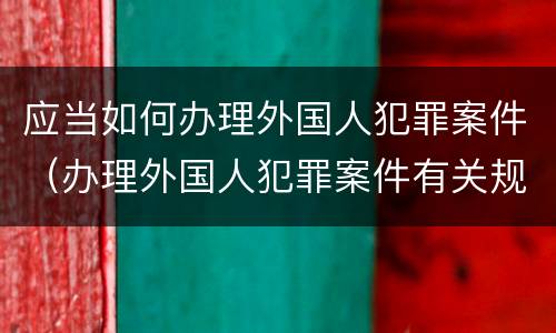 应当如何办理外国人犯罪案件（办理外国人犯罪案件有关规定）