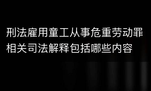 刑法雇用童工从事危重劳动罪相关司法解释包括哪些内容