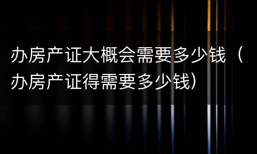办房产证大概会需要多少钱（办房产证得需要多少钱）