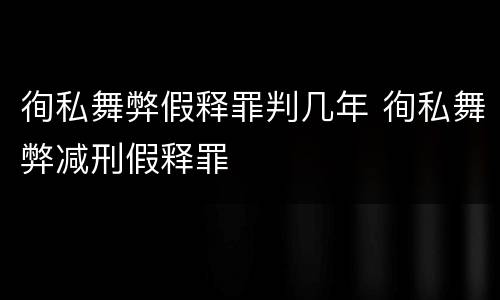 徇私舞弊假释罪判几年 徇私舞弊减刑假释罪
