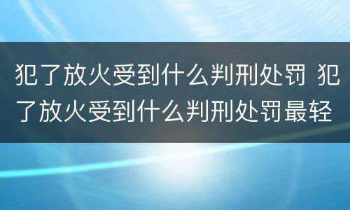 犯了放火受到什么判刑处罚 犯了放火受到什么判刑处罚最轻