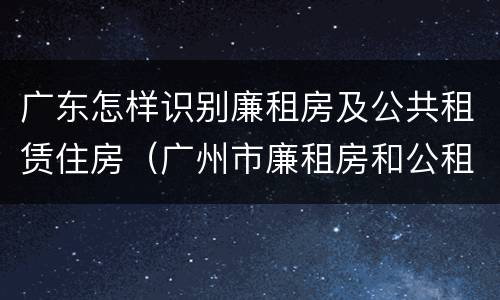 广东怎样识别廉租房及公共租赁住房（广州市廉租房和公租房的区别）
