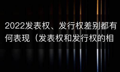 2022发表权、发行权差别都有何表现（发表权和发行权的相同点）