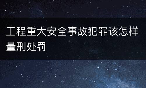 工程重大安全事故犯罪该怎样量刑处罚