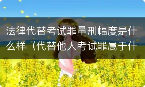 法律代替考试罪量刑幅度是什么样（代替他人考试罪属于什么类犯罪）