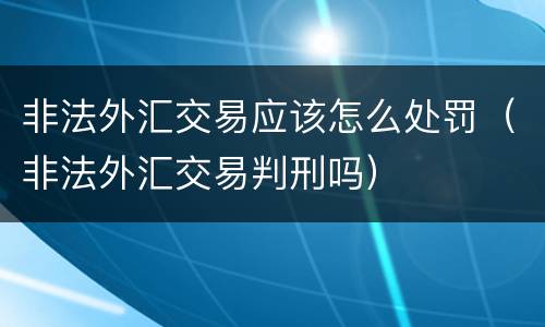 非法外汇交易应该怎么处罚（非法外汇交易判刑吗）