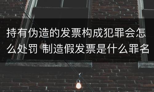 持有伪造的发票构成犯罪会怎么处罚 制造假发票是什么罪名