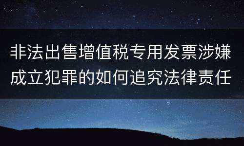非法出售增值税专用发票涉嫌成立犯罪的如何追究法律责任