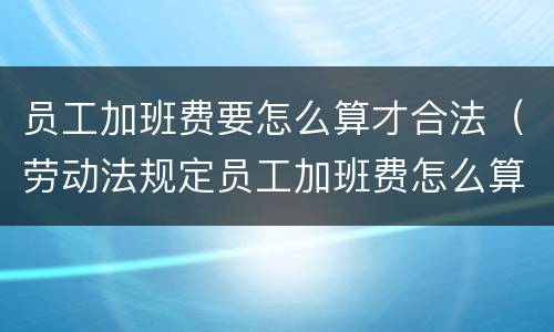 员工加班费要怎么算才合法（劳动法规定员工加班费怎么算）