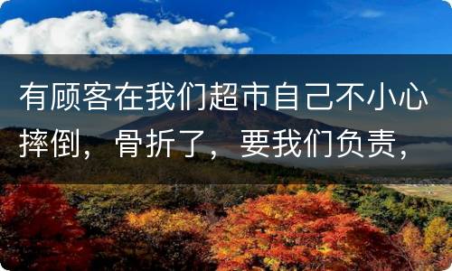 有顾客在我们超市自己不小心摔倒，骨折了，要我们负责，我们该怎么办