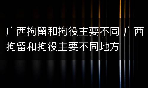 广西拘留和拘役主要不同 广西拘留和拘役主要不同地方