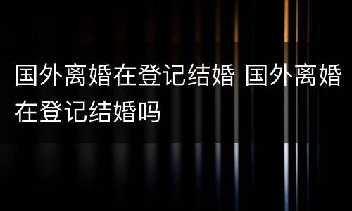 国外离婚在登记结婚 国外离婚在登记结婚吗