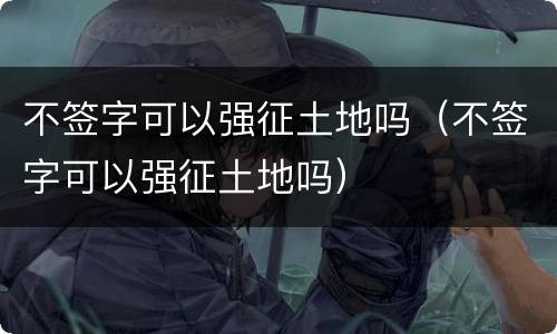 不签字可以强征土地吗（不签字可以强征土地吗）