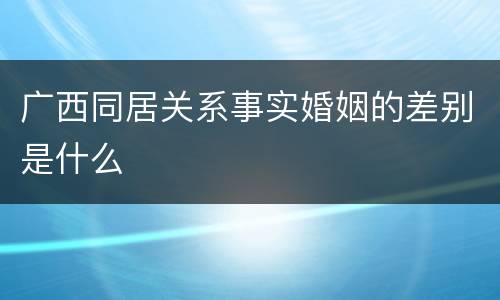 广西同居关系事实婚姻的差别是什么