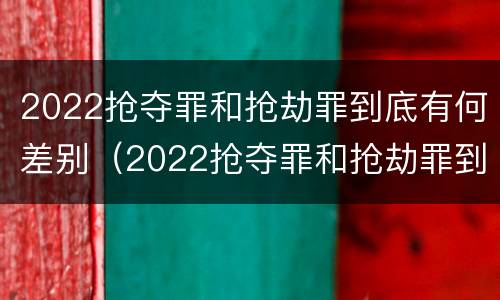 2022抢夺罪和抢劫罪到底有何差别（2022抢夺罪和抢劫罪到底有何差别呢）
