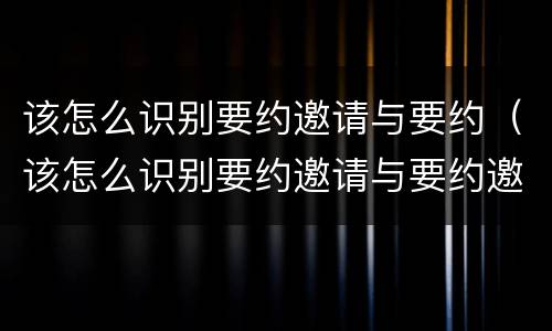 该怎么识别要约邀请与要约（该怎么识别要约邀请与要约邀请）