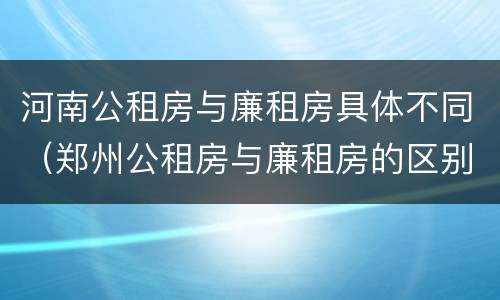 河南公租房与廉租房具体不同（郑州公租房与廉租房的区别）