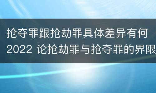 抢夺罪跟抢劫罪具体差异有何2022 论抢劫罪与抢夺罪的界限