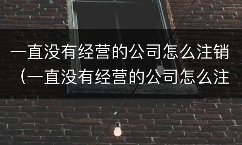 一直没有经营的公司怎么注销（一直没有经营的公司怎么注销掉）