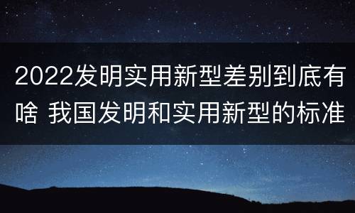 2022发明实用新型差别到底有啥 我国发明和实用新型的标准