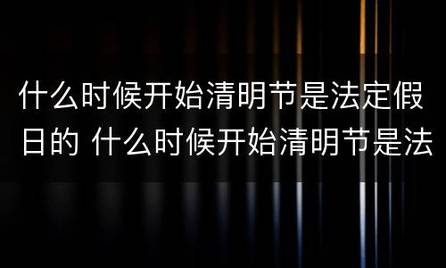 什么时候开始清明节是法定假日的 什么时候开始清明节是法定假日的节日