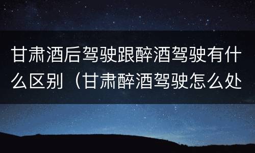 甘肃酒后驾驶跟醉酒驾驶有什么区别（甘肃醉酒驾驶怎么处罚）