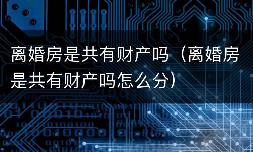 离婚房是共有财产吗（离婚房是共有财产吗怎么分）
