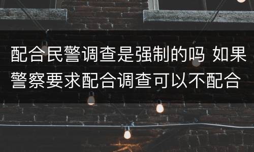 配合民警调查是强制的吗 如果警察要求配合调查可以不配合吗