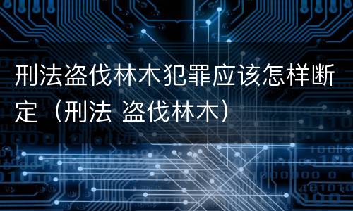 刑法盗伐林木犯罪应该怎样断定（刑法 盗伐林木）