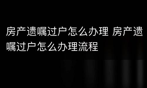 房产遗嘱过户怎么办理 房产遗嘱过户怎么办理流程