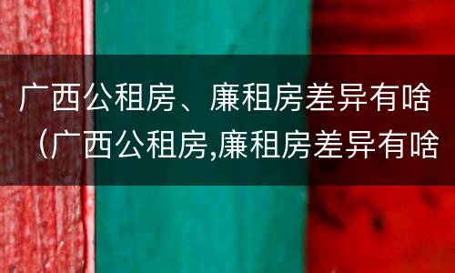 广西公租房、廉租房差异有啥（广西公租房,廉租房差异有啥影响）