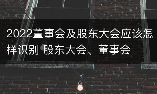 2022董事会及股东大会应该怎样识别 股东大会、董事会