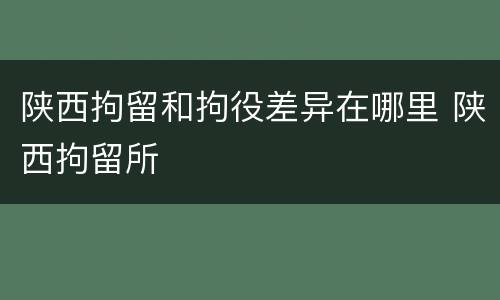 陕西拘留和拘役差异在哪里 陕西拘留所
